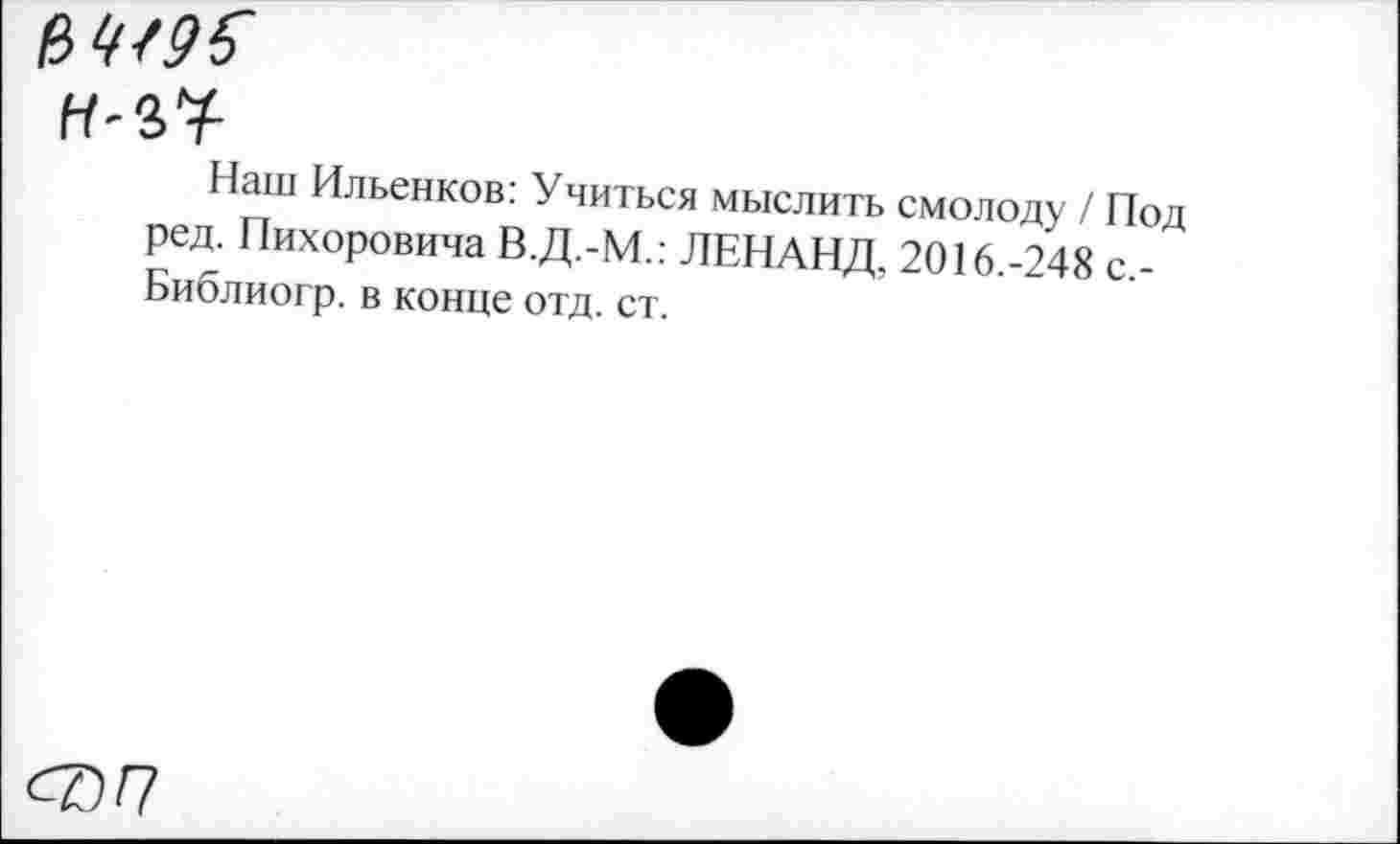 ﻿Наш Ильенков: Учиться мыслить смолоду / Под ред. Пихоровича В.Д.-М.: ЛЕНАНД. 2016.-248 с,-Библиогр. в конце отд. ст.
